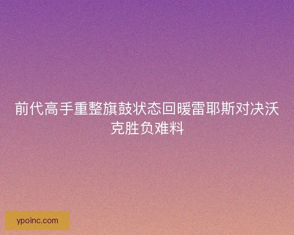 前代高手重整旗鼓状态回暖雷耶斯对决沃克胜负难料