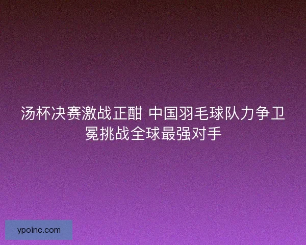 汤杯决赛激战正酣 中国羽毛球队力争卫冕挑战全球最强对手