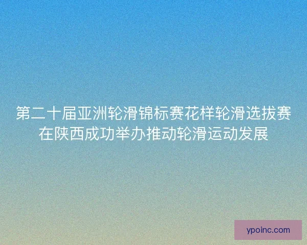 第二十届亚洲轮滑锦标赛花样轮滑选拔赛在陕西成功举办推动轮滑运动发展